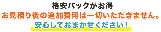 格安パックがお得お見積り後の追加費用は一切いただきません。安心しておまかせください！